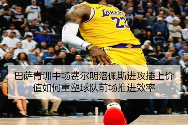 巴萨青训中场费尔明洛佩斯进攻插上价值如何重塑球队前场推进效率