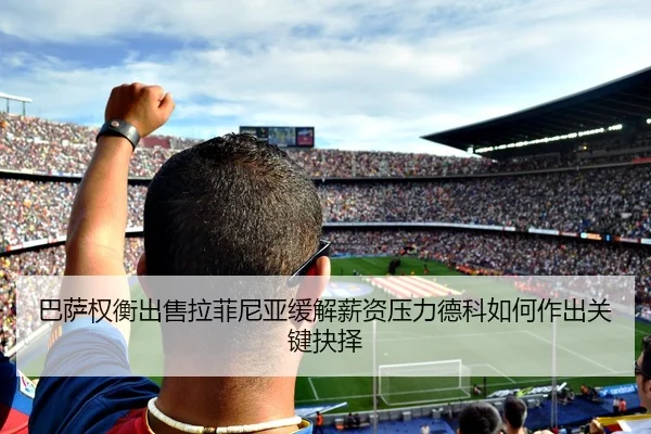 巴萨权衡出售拉菲尼亚缓解薪资压力德科如何作出关键抉择